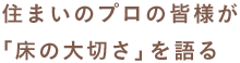 住まいのプロの皆様が「床の大切さ」を語る