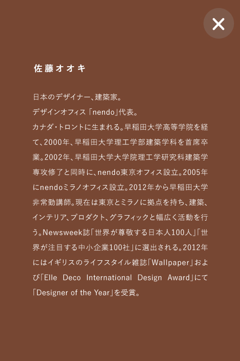 佐藤オオキ 日本のデザイナー、建築家。
デザインオフィス 「nendo」代表。
カナダ・トロントに生まれる。早稲田大学高等学院を経て、2000年、早稲田大学理工学部建築学科を首席卒業。2002年、早稲田大学大学院理工学研究科建築学専攻修了と同時に、nendo東京オフィス設立。2005年にnendoミラノオフィス設立。2012年から早稲田大学非常勤講師。現在は東京とミラノに拠点を持ち、建築、インテリア、プロダクト、グラフィックと幅広く活動を行う。Newsweek誌「世界が尊敬する日本人100人」「世界が注目する中小企業100社」に選出される。2012年にはイギリスのライフスタイル雑誌「Wallpaper」および「Elle Deco International Design Award」にて「Designer of the Year」を受賞。