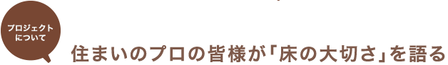 プロジェクトについて 住まいのプロの皆様が「床の大切さ」を語る